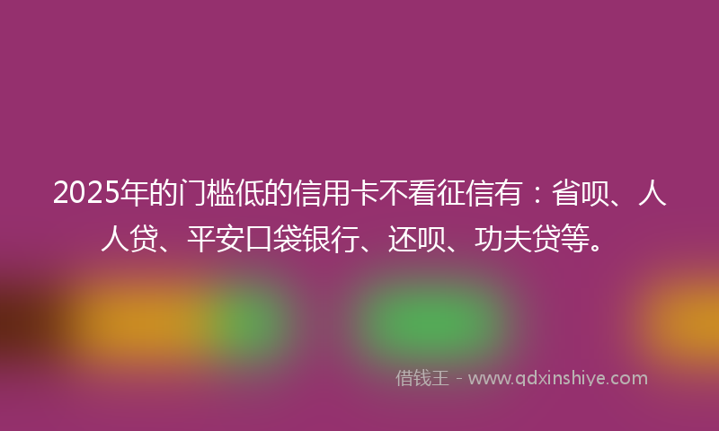 2025年的门槛低的信用卡不看征信有：省呗、人人贷、平安口袋银行、还呗、功夫贷等。