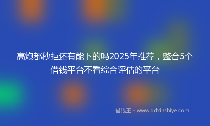 高炮都秒拒还有能下的吗2025年推荐，整合5个借钱平台不看综合评估的平台