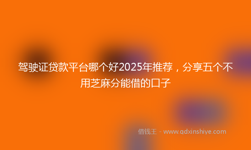 驾驶证贷款平台哪个好2025年推荐，分享五个不用芝麻分能借的口子