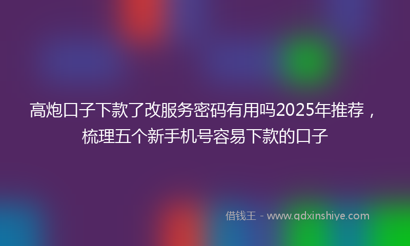 高炮口子下款了改服务密码有用吗2025年推荐，梳理五个新手机号容易下款的口子