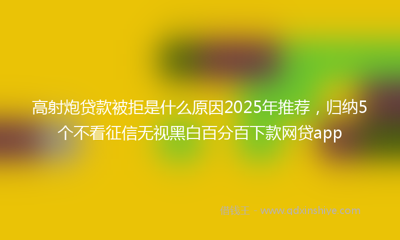 高射炮贷款被拒是什么原因2025年推荐，归纳5个不看征信无视黑白百分百下款网贷app