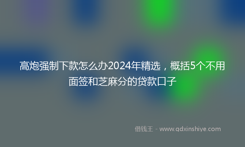 高炮强制下款怎么办2024年精选，概括5个不用面签和芝麻分的贷款口子