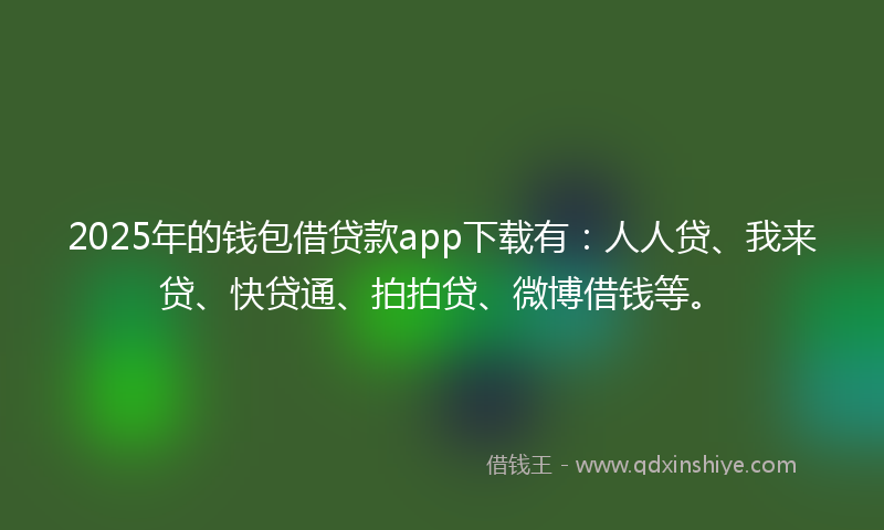 2025年的钱包借贷款app下载有：人人贷、我来贷、快贷通、拍拍贷、微博借钱等。