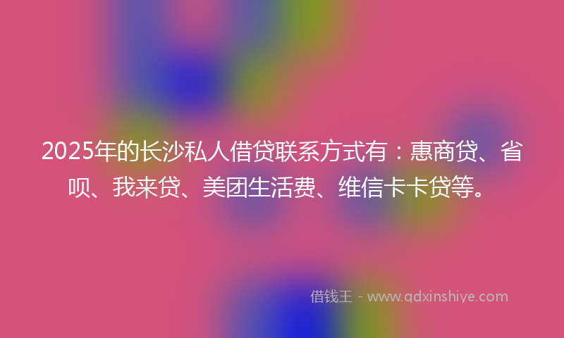 2025年的长沙私人借贷联系方式有：惠商贷、省呗、我来贷、美团生活费、维信卡卡贷等。