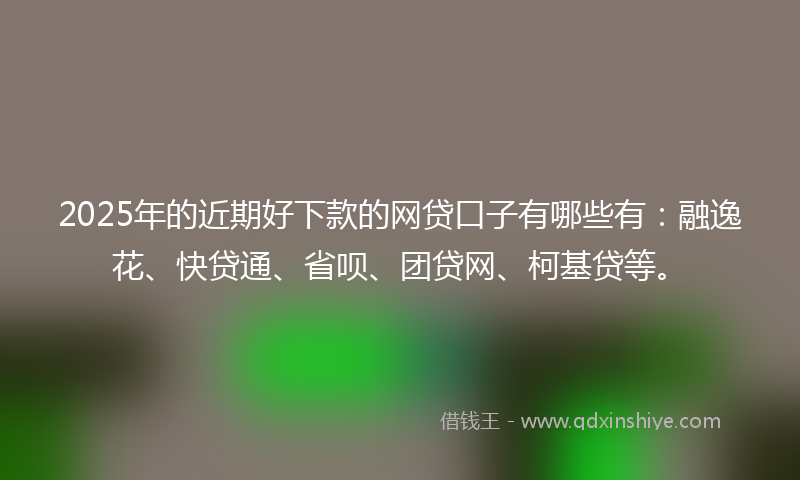 2025年的近期好下款的网贷口子有哪些有：融逸花、快贷通、省呗、团贷网、柯基贷等。