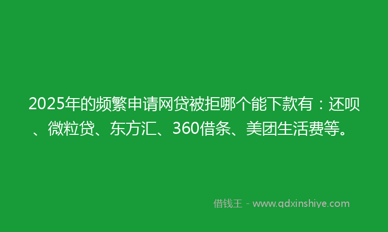 2025年的频繁申请网贷被拒哪个能下款有：还呗、微粒贷、东方汇、360借条、美团生活费等。