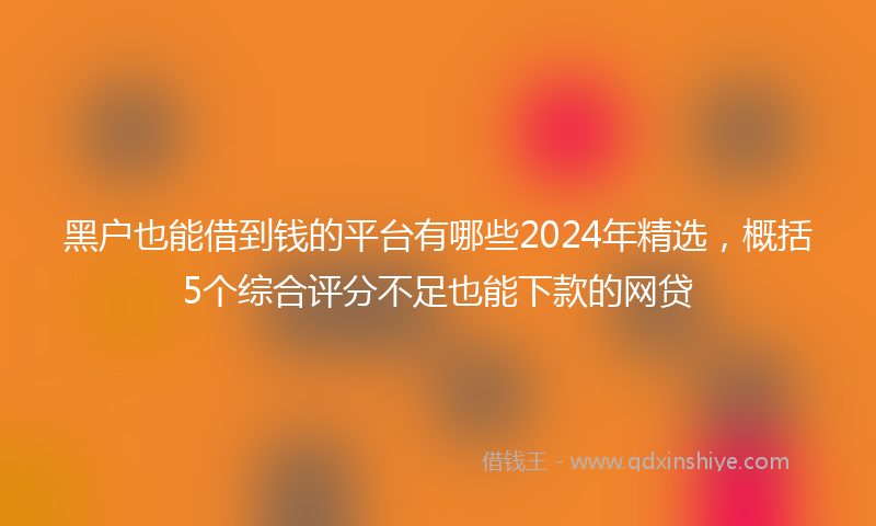 黑户也能借到钱的平台有哪些2024年精选，概括5个综合评分不足也能下款的网贷