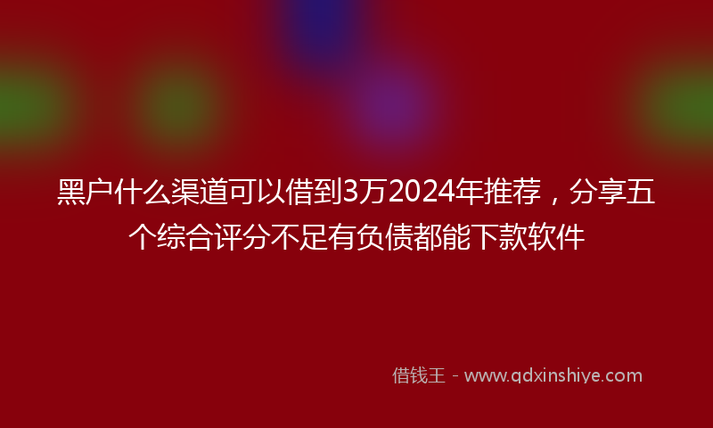 黑户什么渠道可以借到3万2024年推荐，分享五个综合评分不足有负债都能下款软件