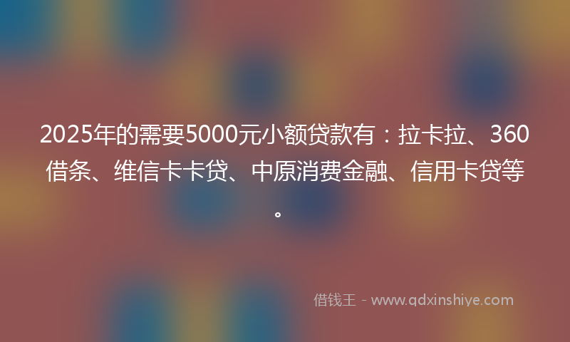 2025年的需要5000元小额贷款有：拉卡拉、360借条、维信卡卡贷、中原消费金融、信用卡贷等。