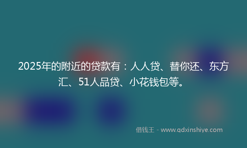 2025年的附近的贷款有：人人贷、替你还、东方汇、51人品贷、小花钱包等。