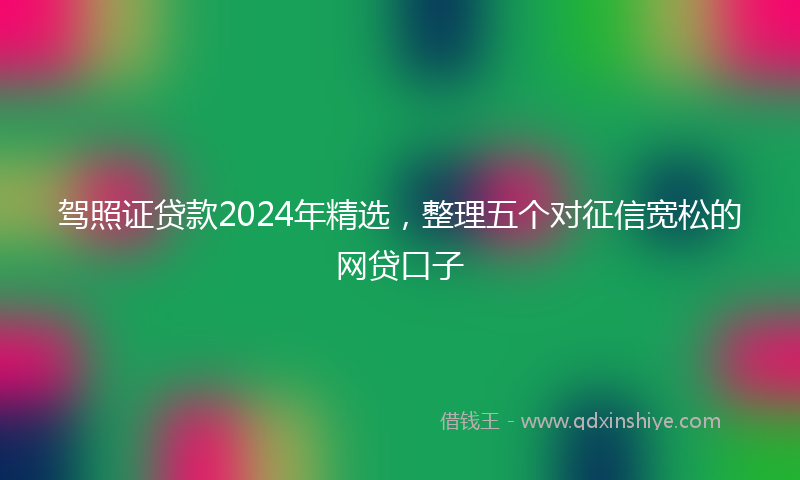 驾照证贷款2024年精选，整理五个对征信宽松的网贷口子