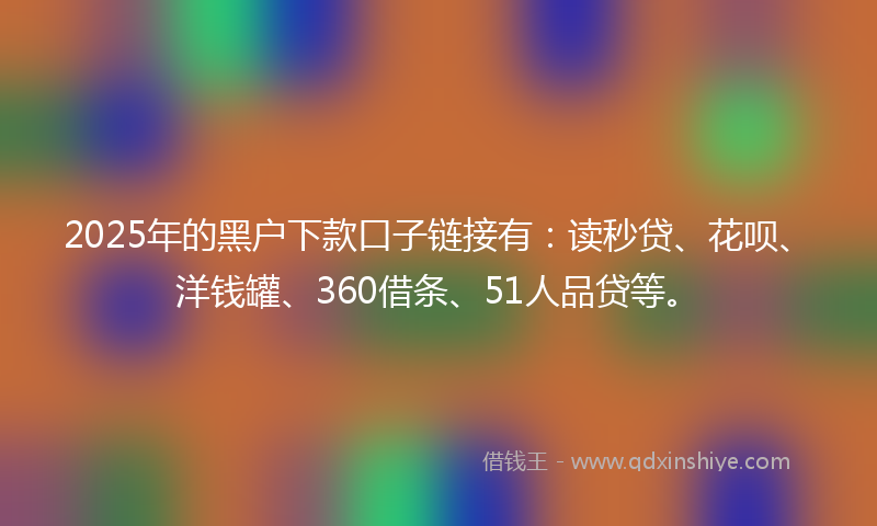 2025年的黑户下款口子链接有：读秒贷、花呗、洋钱罐、360借条、51人品贷等。