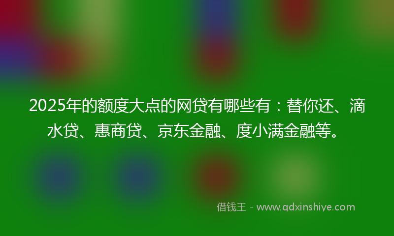 2025年的额度大点的网贷有哪些有：替你还、滴水贷、惠商贷、京东金融、度小满金融等。