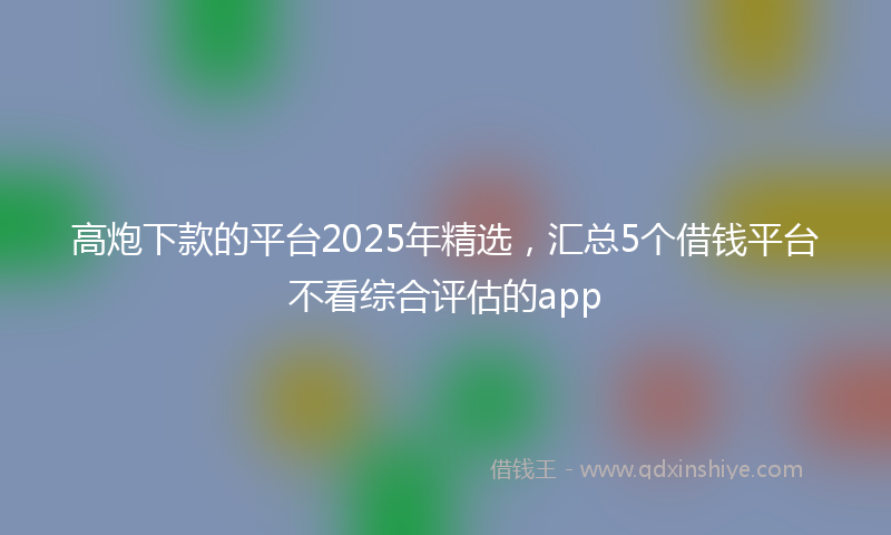 高炮下款的平台2025年精选，汇总5个借钱平台不看综合评估的app