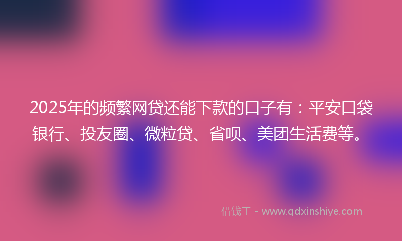2025年的频繁网贷还能下款的口子有：平安口袋银行、投友圈、微粒贷、省呗、美团生活费等。