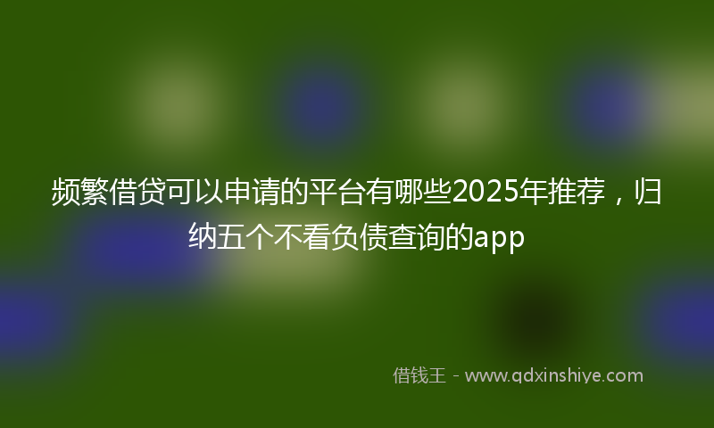 频繁借贷可以申请的平台有哪些2025年推荐，归纳五个不看负债查询的app
