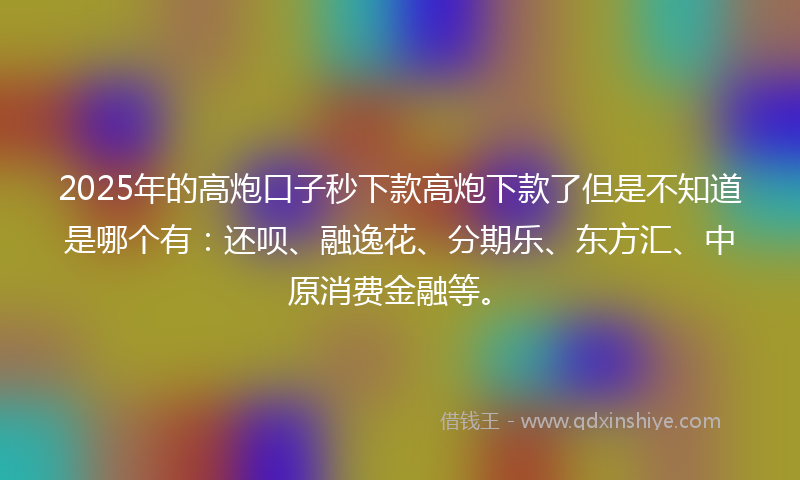 2025年的高炮口子秒下款高炮下款了但是不知道是哪个有：还呗、融逸花、分期乐、东方汇、中原消费金融等。