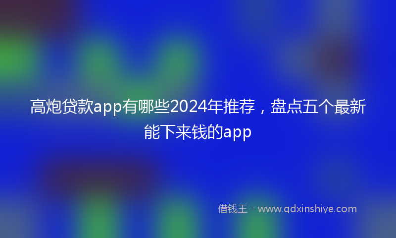 高炮贷款app有哪些2024年推荐，盘点五个最新能下来钱的app