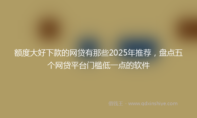 额度大好下款的网贷有那些2025年推荐，盘点五个网贷平台门槛低一点的软件