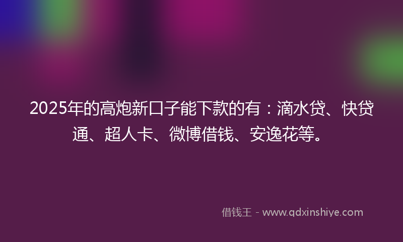 2025年的高炮新口子能下款的有：滴水贷、快贷通、超人卡、微博借钱、安逸花等。