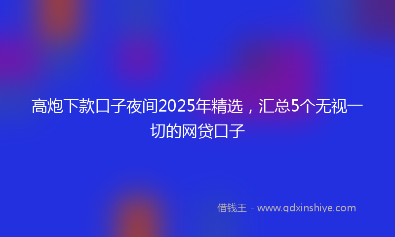 高炮下款口子夜间2025年精选，汇总5个无视一切的网贷口子