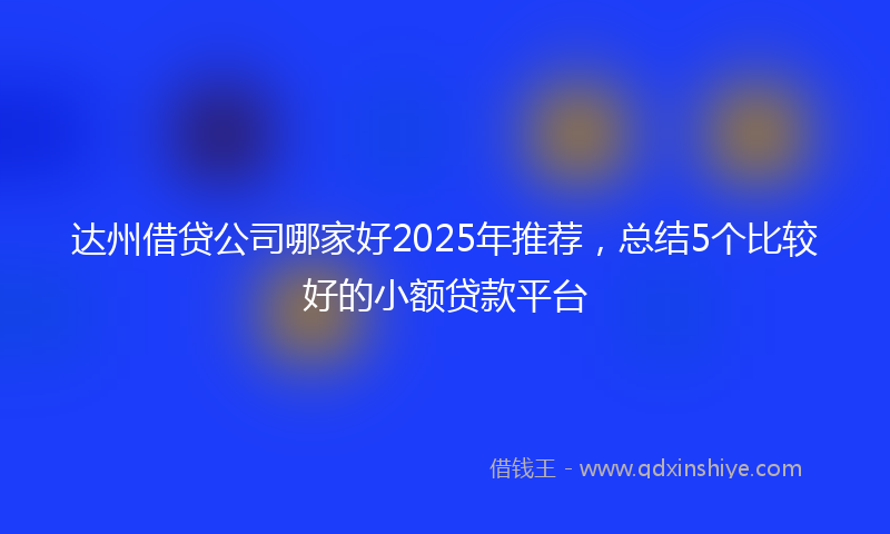 达州借贷公司哪家好2025年推荐，总结5个比较好的小额贷款平台