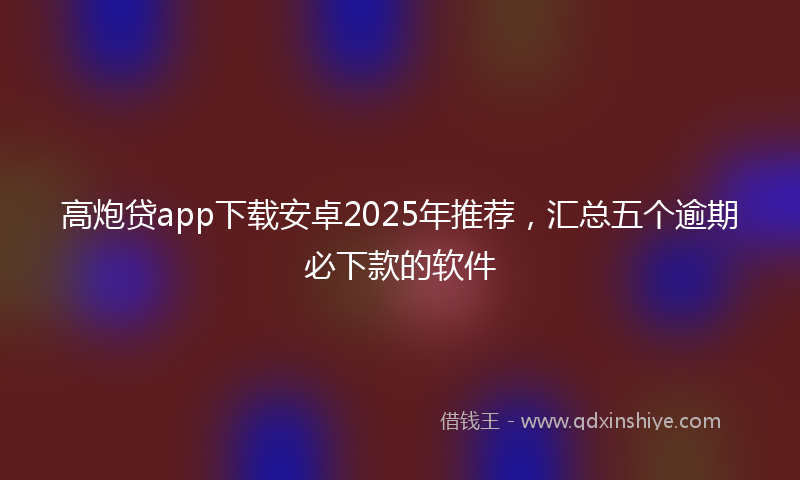 高炮贷app下载安卓2025年推荐，汇总五个逾期必下款的软件