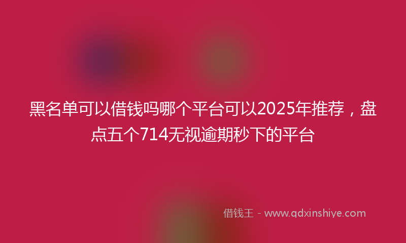 黑名单可以借钱吗哪个平台可以2025年推荐，盘点五个714无视逾期秒下的平台