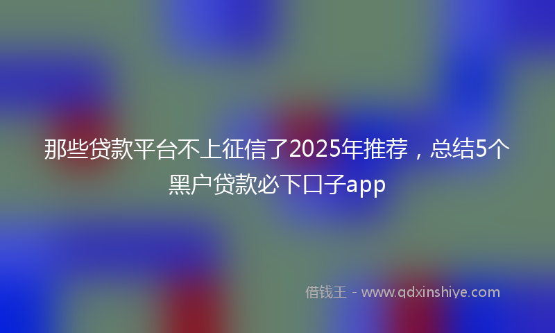 那些贷款平台不上征信了2025年推荐，总结5个黑户贷款必下口子app