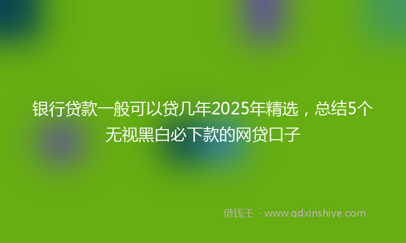 银行贷款一般可以贷几年2025年精选，总结5个无视黑白必下款的网贷口子