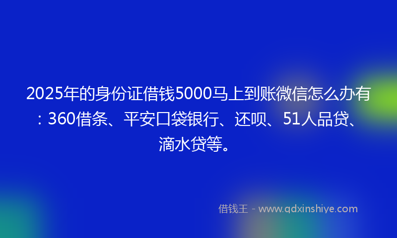 2025年的身份证借钱5000马上到账微信怎么办有：360借条、平安口袋银行、还呗、51人品贷、滴水贷等。