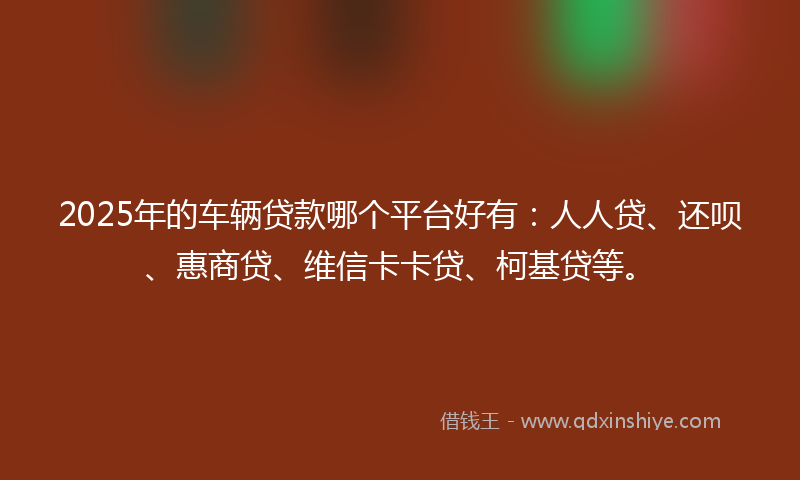 2025年的车辆贷款哪个平台好有：人人贷、还呗、惠商贷、维信卡卡贷、柯基贷等。