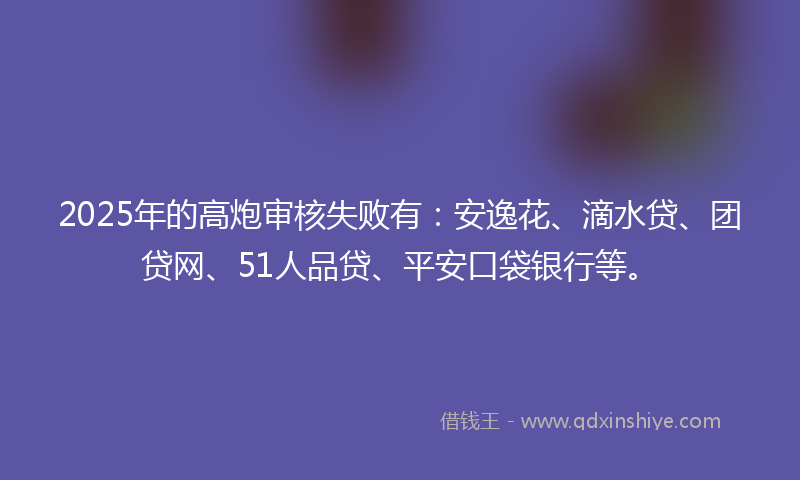 2025年的高炮审核失败有：安逸花、滴水贷、团贷网、51人品贷、平安口袋银行等。