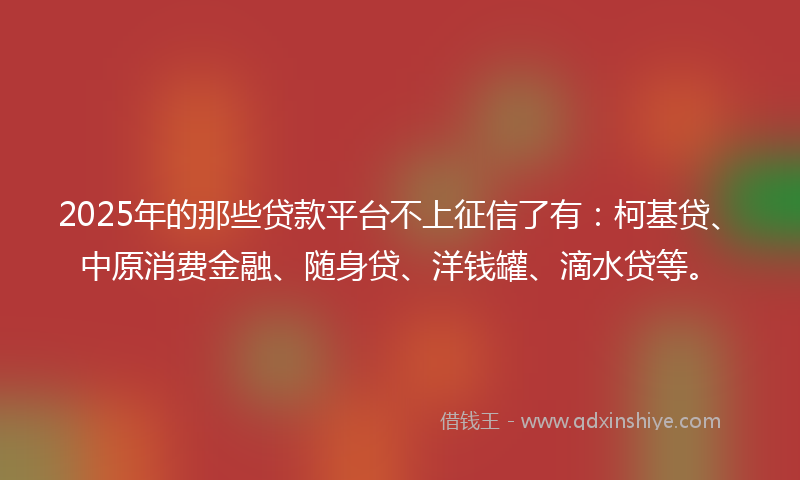 2025年的那些贷款平台不上征信了有：柯基贷、中原消费金融、随身贷、洋钱罐、滴水贷等。