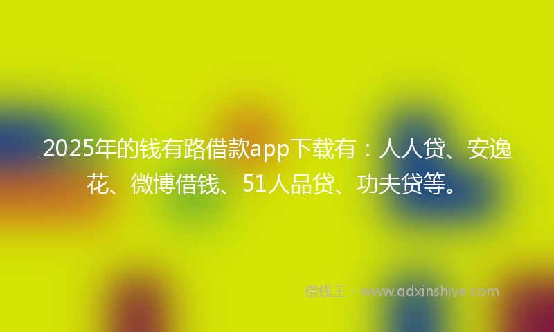 2025年的钱有路借款app下载有：人人贷、安逸花、微博借钱、51人品贷、功夫贷等。