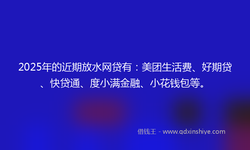 2025年的近期放水网贷有：美团生活费、好期贷、快贷通、度小满金融、小花钱包等。