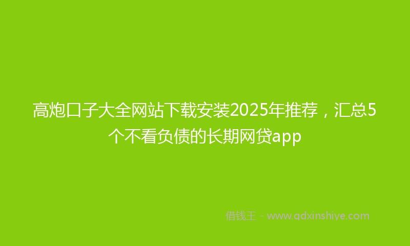 高炮口子大全网站下载安装2025年推荐，汇总5个不看负债的长期网贷app
