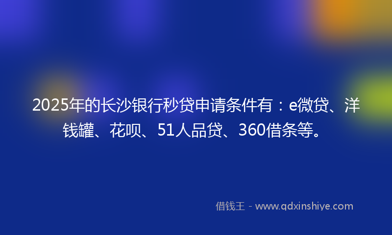 2025年的长沙银行秒贷申请条件有：e微贷、洋钱罐、花呗、51人品贷、360借条等。