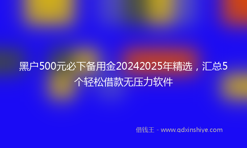 黑户500元必下备用金20242025年精选，汇总5个轻松借款无压力软件