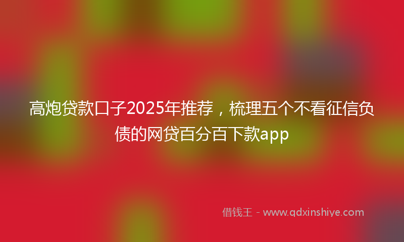 高炮贷款口子2025年推荐，梳理五个不看征信负债的网贷百分百下款app