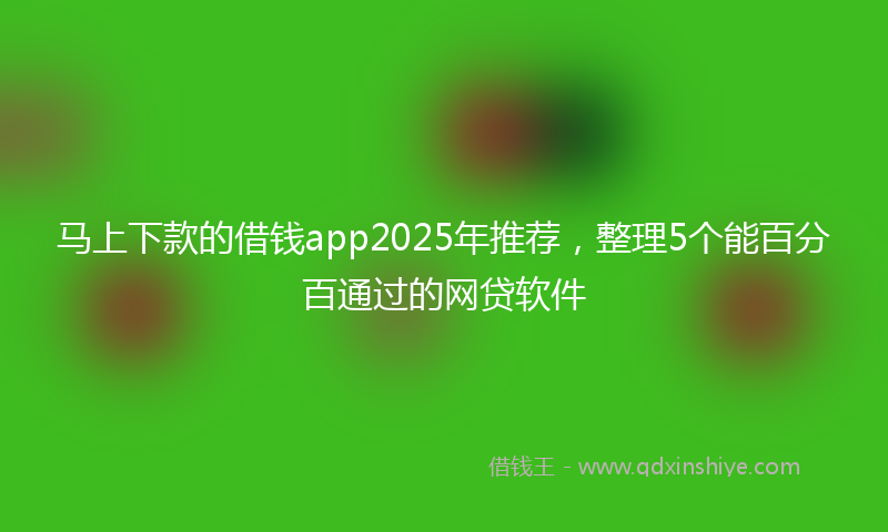 马上下款的借钱app2025年推荐，整理5个能百分百通过的网贷软件