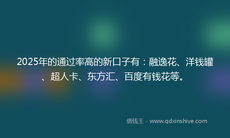 2025年的通过率高的新口子有：融逸花、洋钱罐、超人卡、东方汇、百度有钱花等。