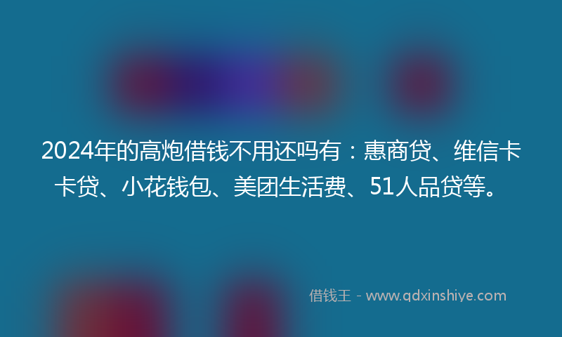 2024年的高炮借钱不用还吗有：惠商贷、维信卡卡贷、小花钱包、美团生活费、51人品贷等。