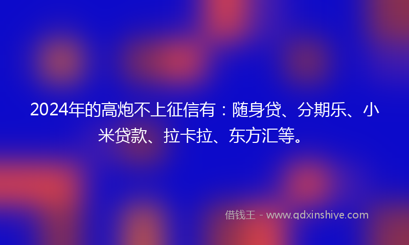 2024年的高炮不上征信有：随身贷、分期乐、小米贷款、拉卡拉、东方汇等。