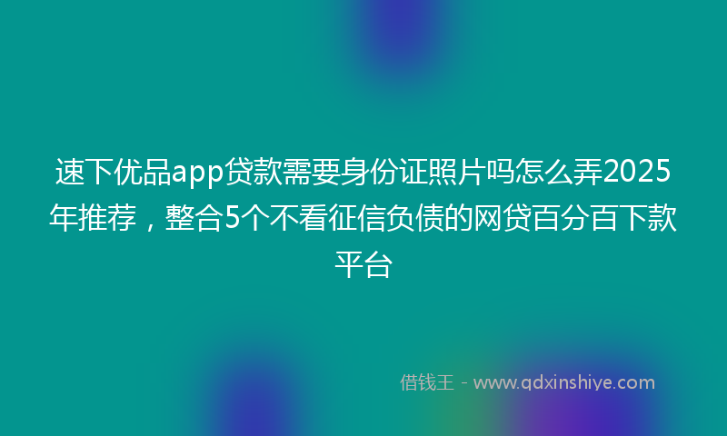 速下优品app贷款需要身份证照片吗怎么弄2025年推荐，整合5个不看征信负债的网贷百分百下款平台