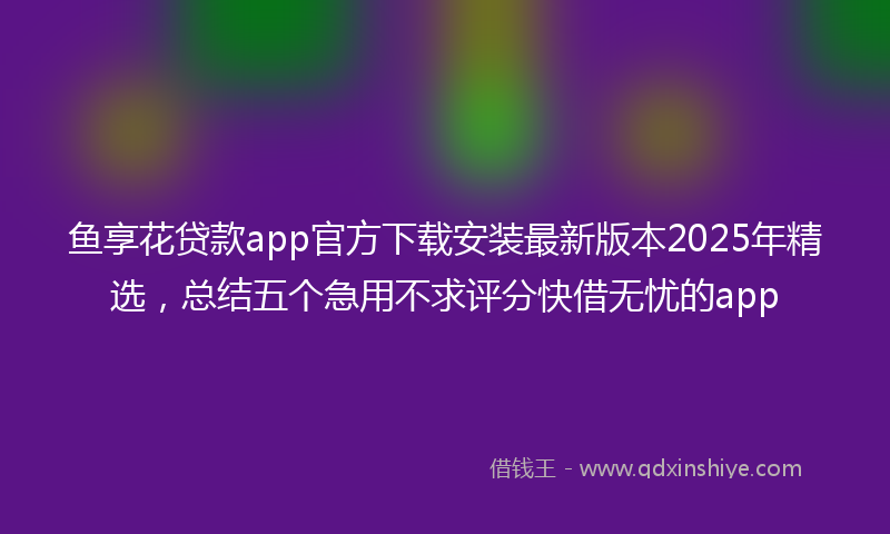 鱼享花贷款app官方下载安装最新版本2025年精选，总结五个急用不求评分快借无忧的app