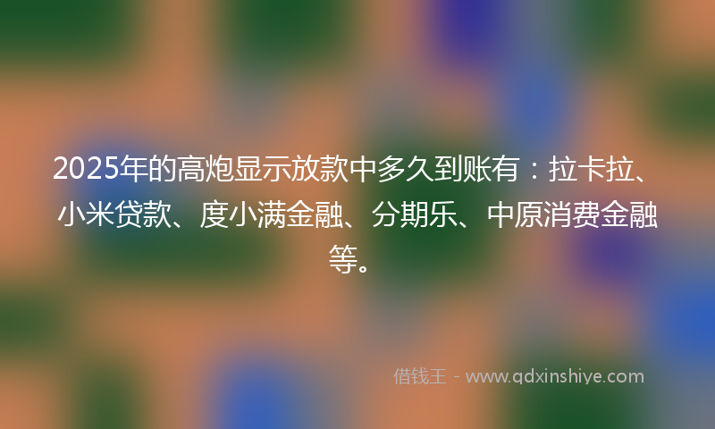 2025年的高炮显示放款中多久到账有：拉卡拉、小米贷款、度小满金融、分期乐、中原消费金融等。