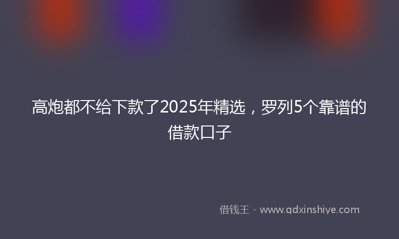 高炮都不给下款了2025年精选，罗列5个靠谱的借款口子