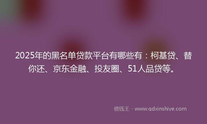 2025年的黑名单贷款平台有哪些有：柯基贷、替你还、京东金融、投友圈、51人品贷等。