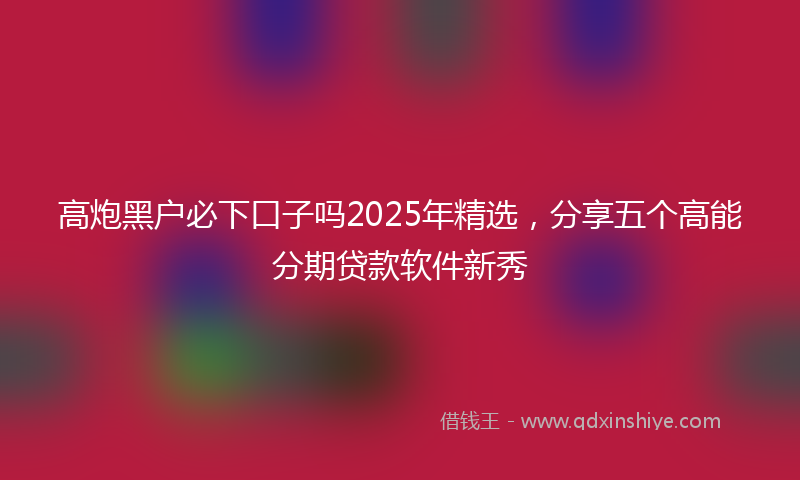 高炮黑户必下口子吗2025年精选，分享五个高能分期贷款软件新秀